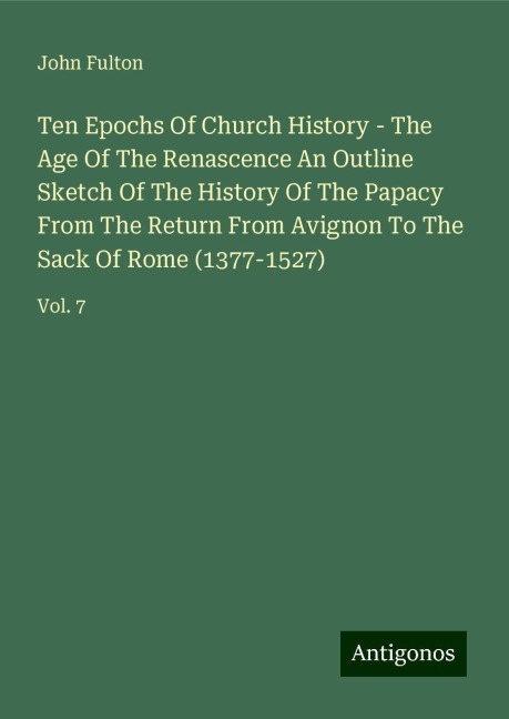 Ten Epochs Of Church History - The Age Of The Renascence An Outline Sketch Of The History Of The Papacy From The Return From Avignon To The Sack Of Rome (1377-1527): Vol. 7