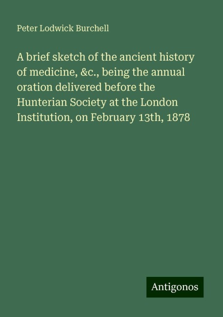 A brief sketch of the ancient history of medicine, &c., being the annual oration delivered before the Hunterian Society at the London Institution, on February 13th, 1878