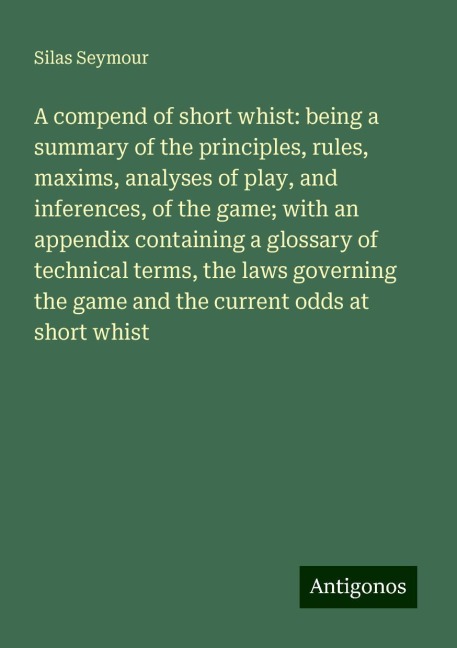 A compend of short whist: being a summary of the principles, rules, maxims, analyses of play, and inferences, of the game; with an appendix containing a glossary of technical terms, the laws governing the game and the current odds at short whist