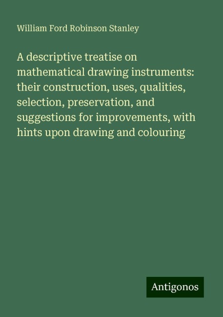 A descriptive treatise on mathematical drawing instruments: their construction, uses, qualities, selection, preservation, and suggestions for improvements, with hints upon drawing and colouring