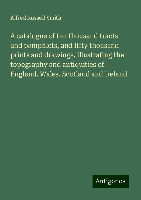 A catalogue of ten thousand tracts and pamphlets, and fifty thousand prints and drawings, illustrating the topography and antiquities of England, Wales, Scotland and Ireland