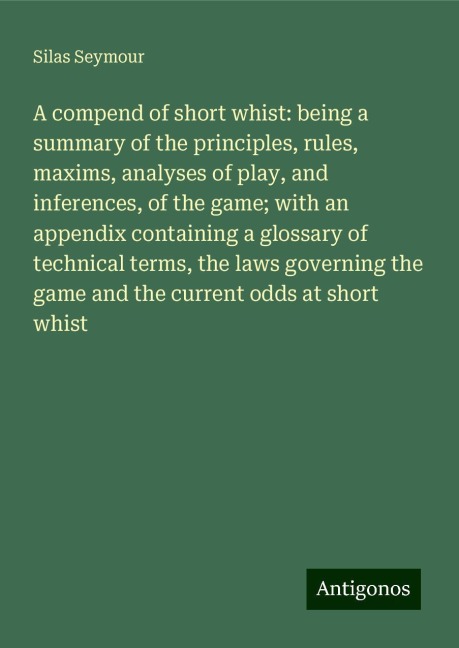 A compend of short whist: being a summary of the principles, rules, maxims, analyses of play, and inferences, of the game; with an appendix containing a glossary of technical terms, the laws governing the game and the current odds at short whist