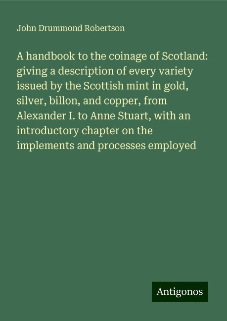 A handbook to the coinage of Scotland: giving a description of every variety issued by the Scottish mint in gold, silver, billon, and copper, from Alexander I. to Anne Stuart, with an introductory chapter on the implements and processes employed