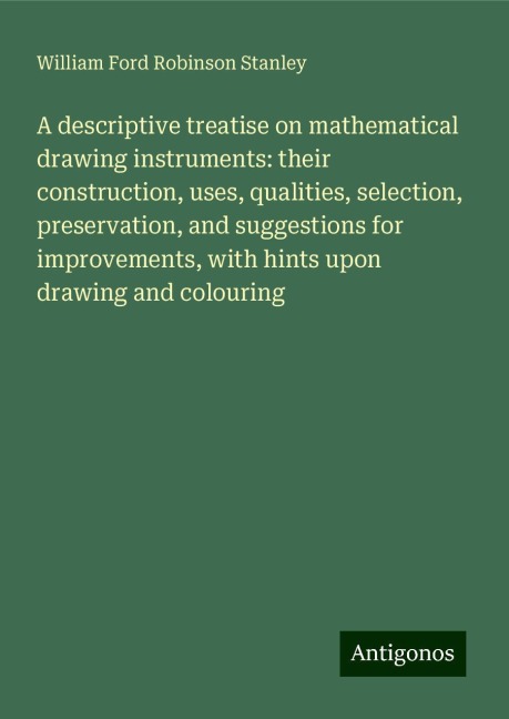 A descriptive treatise on mathematical drawing instruments: their construction, uses, qualities, selection, preservation, and suggestions for improvements, with hints upon drawing and colouring