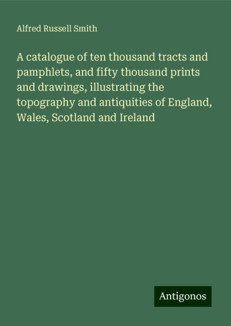A catalogue of ten thousand tracts and pamphlets, and fifty thousand prints and drawings, illustrating the topography and antiquities of England, Wales, Scotland and Ireland