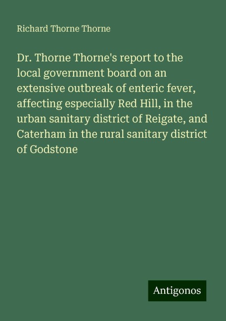 Dr. Thorne Thornes report to the local government board on an extensive outbreak of enteric fever, affecting especially Red Hill, in the urban sanitary district of Reigate, and Caterham in the rural sanitary district of Godstone