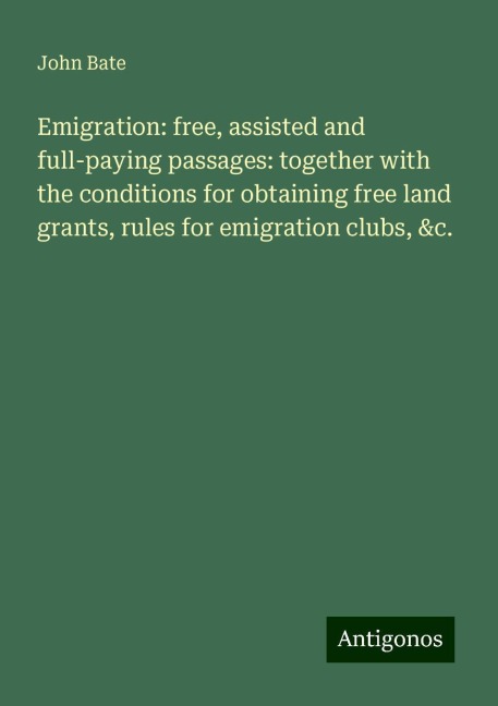 Emigration: free, assisted and full-paying passages: together with the conditions for obtaining free land grants, rules for emigration clubs, &c.