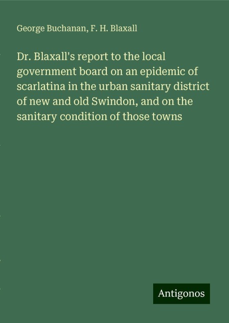 Dr. Blaxalls report to the local government board on an epidemic of scarlatina in the urban sanitary district of new and old Swindon, and on the sanitary condition of those towns