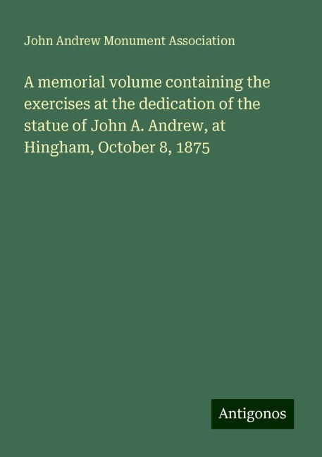 A memorial volume containing the exercises at the dedication of the statue of John A. Andrew, at Hingham, October 8, 1875