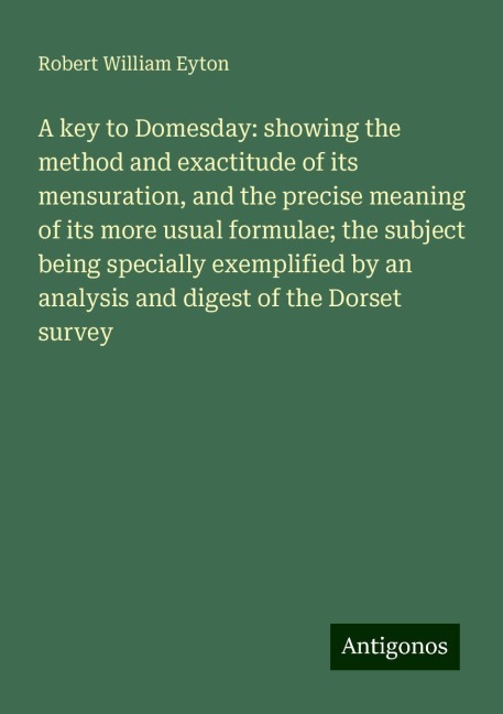 A key to Domesday: showing the method and exactitude of its mensuration, and the precise meaning of its more usual formulae; the subject being specially exemplified by an analysis and digest of the Dorset survey