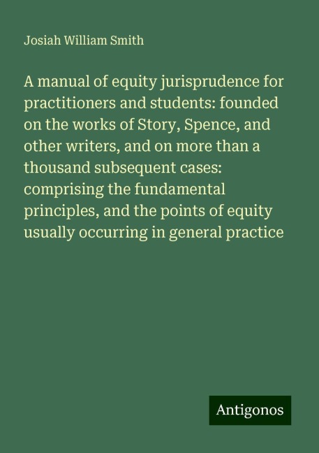 A manual of equity jurisprudence for practitioners and students: founded on the works of Story, Spence, and other writers, and on more than a thousand subsequent cases: comprising the fundamental principles, and the points of equity usually occurring in g