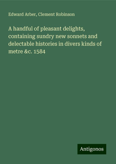 A handful of pleasant delights, containing sundry new sonnets and delectable histories in divers kinds of metre &c. 1584