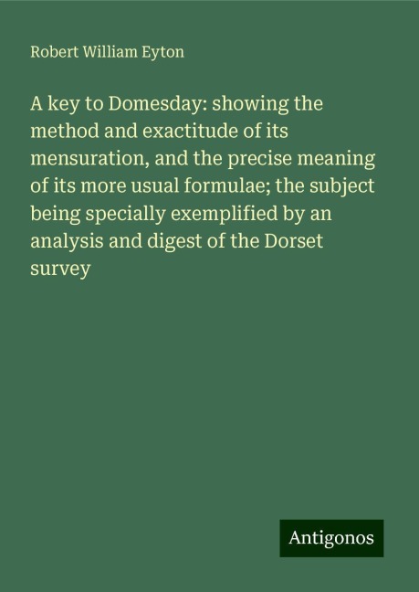 A key to Domesday: showing the method and exactitude of its mensuration, and the precise meaning of its more usual formulae; the subject being specially exemplified by an analysis and digest of the Dorset survey