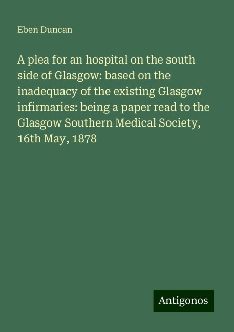 A plea for an hospital on the south side of Glasgow: based on the inadequacy of the existing Glasgow infirmaries: being a paper read to the Glasgow Southern Medical Society, 16th May, 1878