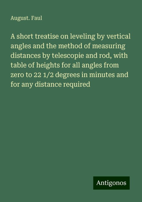 A short treatise on leveling by vertical angles and the method of measuring distances by telescopie and rod, with table of heights for all angles from zero to 22 1/2 degrees in minutes and for any distance required
