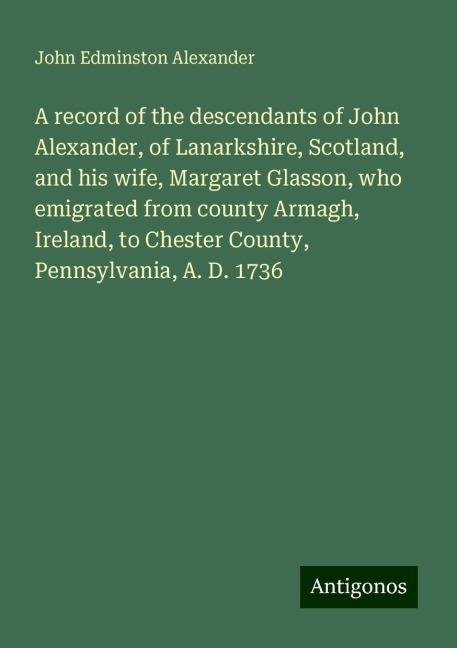 A record of the descendants of John Alexander, of Lanarkshire, Scotland, and his wife, Margaret Glasson, who emigrated from county Armagh, Ireland, to Chester County, Pennsylvania, A. D. 1736