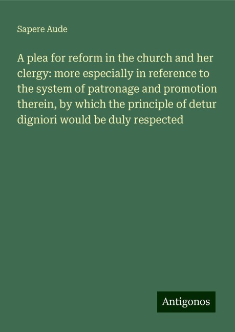 A plea for reform in the church and her clergy: more especially in reference to the system of patronage and promotion therein, by which the principle of detur digniori would be duly respected