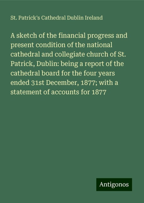 A sketch of the financial progress and present condition of the national cathedral and collegiate church of St. Patrick, Dublin: being a report of the cathedral board for the four years ended 31st December, 1877; with a statement of accounts for 1877