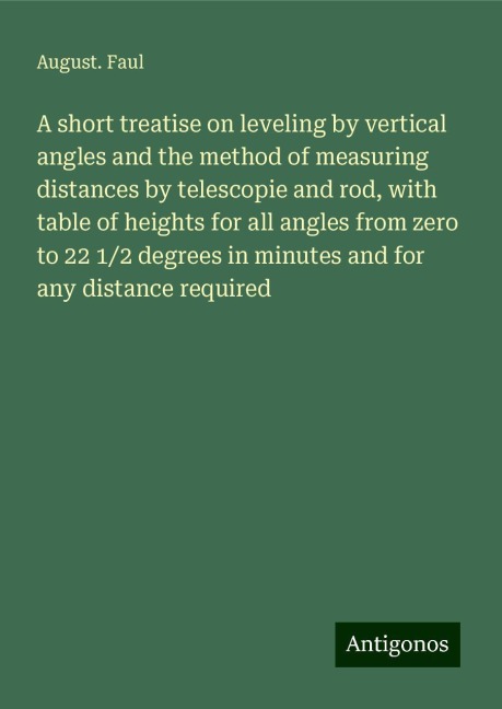 A short treatise on leveling by vertical angles and the method of measuring distances by telescopie and rod, with table of heights for all angles from zero to 22 1/2 degrees in minutes and for any distance required