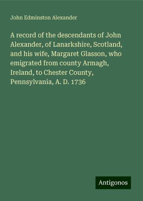 A record of the descendants of John Alexander, of Lanarkshire, Scotland, and his wife, Margaret Glasson, who emigrated from county Armagh, Ireland, to Chester County, Pennsylvania, A. D. 1736