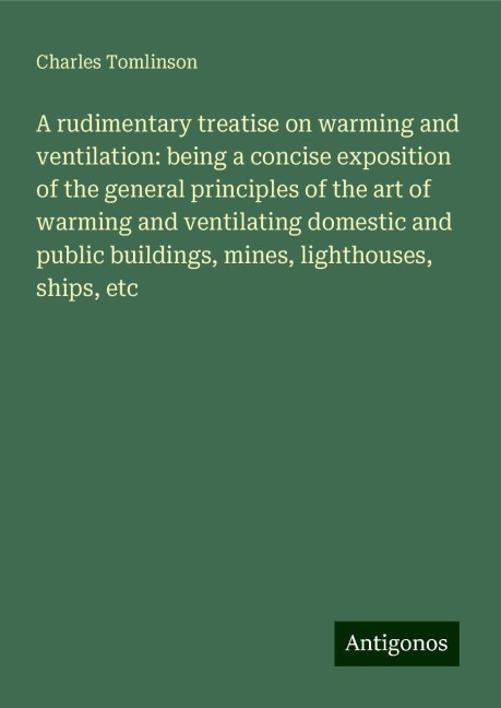 A rudimentary treatise on warming and ventilation: being a concise exposition of the general principles of the art of warming and ventilating domestic and public buildings, mines, lighthouses, ships, etc