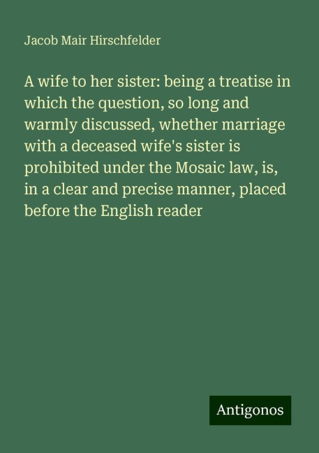 A wife to her sister: being a treatise in which the question, so long and warmly discussed, whether marriage with a deceased wifes sister is prohibited under the Mosaic law, is, in a clear and precise manner, placed before the English reader