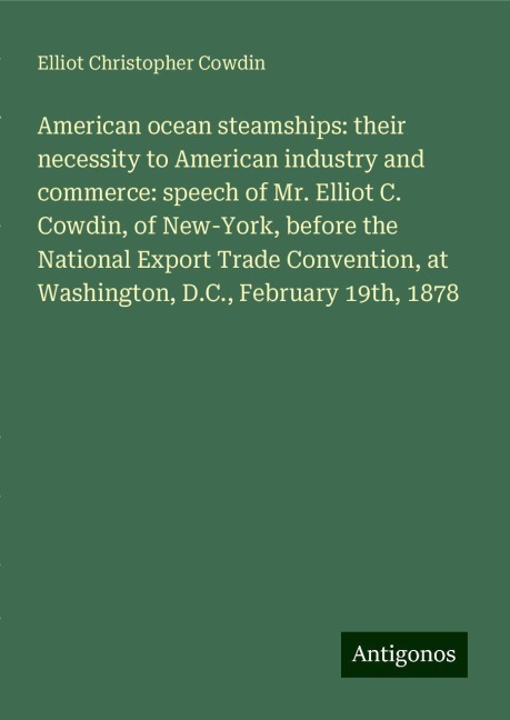 American ocean steamships: their necessity to American industry and commerce: speech of Mr. Elliot C. Cowdin, of New-York, before the National Export Trade Convention, at Washington, D.C., February 19th, 1878