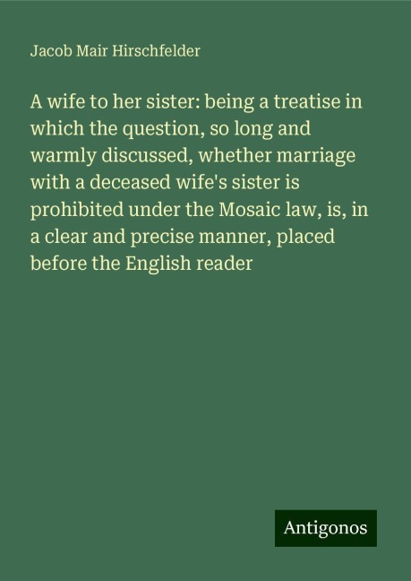 A wife to her sister: being a treatise in which the question, so long and warmly discussed, whether marriage with a deceased wifes sister is prohibited under the Mosaic law, is, in a clear and precise manner, placed before the English reader