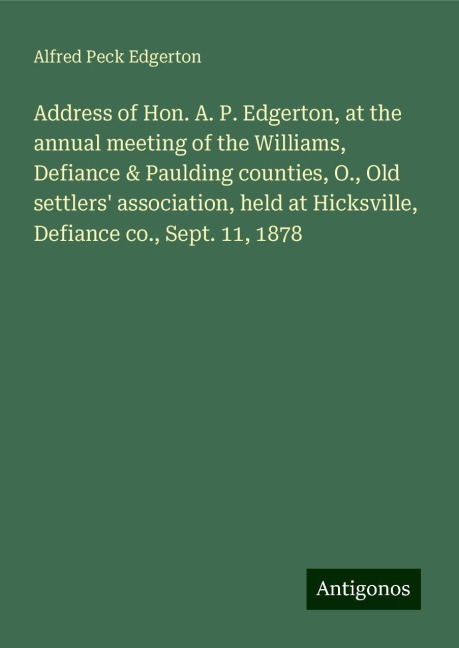 Address of Hon. A. P. Edgerton, at the annual meeting of the Williams, Defiance & Paulding counties, O., Old settlers association, held at Hicksville, Defiance co., Sept. 11, 1878
