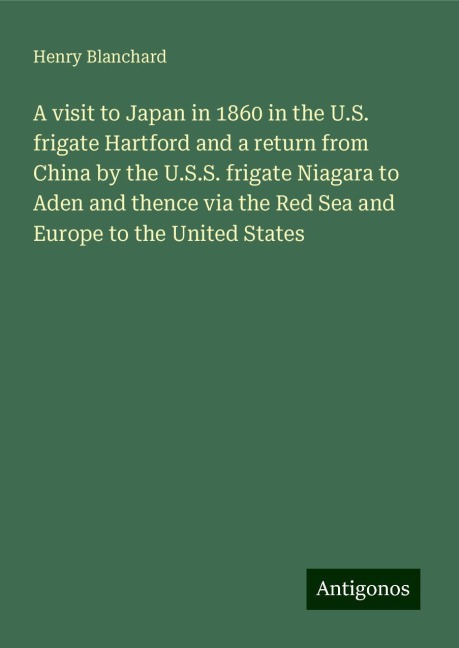 A visit to Japan in 1860 in the U.S. frigate Hartford and a return from China by the U.S.S. frigate Niagara to Aden and thence via the Red Sea and Europe to the United States