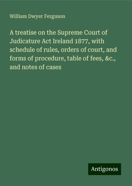 A treatise on the Supreme Court of Judicature Act Ireland 1877, with schedule of rules, orders of court, and forms of procedure, table of fees, &c., and notes of cases