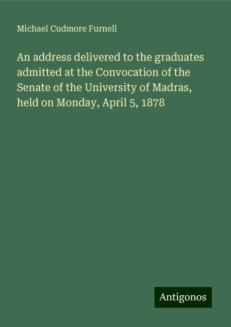 An address delivered to the graduates admitted at the Convocation of the Senate of the University of Madras, held on Monday, April 5, 1878