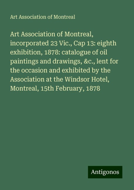 Art Association of Montreal, incorporated 23 Vic., Cap 13: eighth exhibition, 1878: catalogue of oil paintings and drawings, &c., lent for the occasion and exhibited by the Association at the Windsor Hotel, Montreal, 15th February, 1878