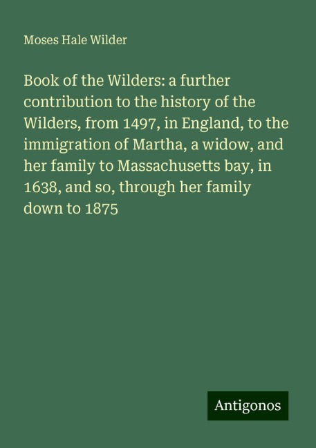 Book of the Wilders: a further contribution to the history of the Wilders, from 1497, in England, to the immigration of Martha, a widow, and her family to Massachusetts bay, in 1638, and so, through her family down to 1875