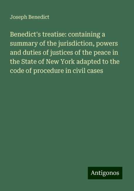Benedicts treatise: containing a summary of the jurisdiction, powers and duties of justices of the peace in the State of New York adapted to the code of procedure in civil cases