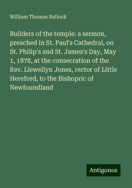 Builders of the temple: a sermon, preached in St. Pauls Cathedral, on St. Philips and St. Jamess Day, May 1, 1878, at the consecration of the Rev. Llewellyn Jones, rector of Little Hereford, to the Bishopric of Newfoundland