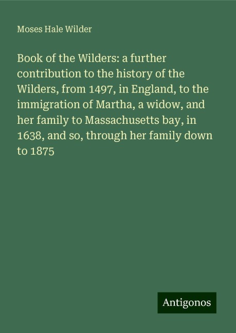 Book of the Wilders: a further contribution to the history of the Wilders, from 1497, in England, to the immigration of Martha, a widow, and her family to Massachusetts bay, in 1638, and so, through her family down to 1875