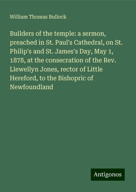 Builders of the temple: a sermon, preached in St. Pauls Cathedral, on St. Philips and St. Jamess Day, May 1, 1878, at the consecration of the Rev. Llewellyn Jones, rector of Little Hereford, to the Bishopric of Newfoundland