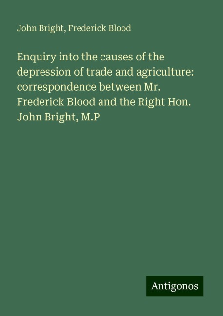Enquiry into the causes of the depression of trade and agriculture: correspondence between Mr. Frederick Blood and the Right Hon. John Bright, M.P