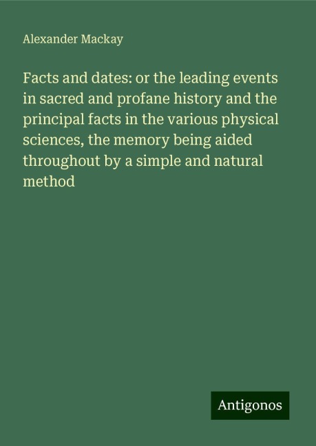 Facts and dates: or the leading events in sacred and profane history and the principal facts in the various physical sciences, the memory being aided throughout by a simple and natural method