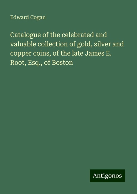 Catalogue of the celebrated and valuable collection of gold, silver and copper coins, of the late James E. Root, Esq., of Boston