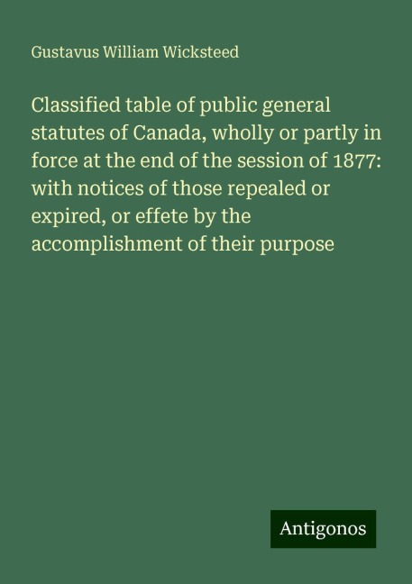 Classified table of public general statutes of Canada, wholly or partly in force at the end of the session of 1877: with notices of those repealed or expired, or effete by the accomplishment of their purpose