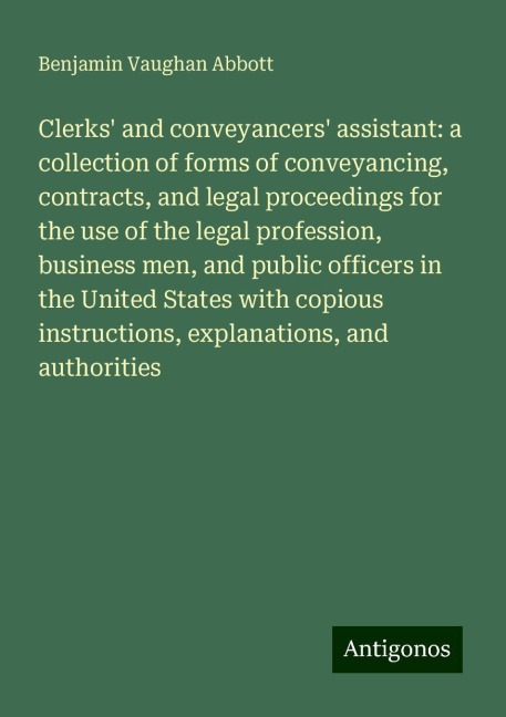 Clerks and conveyancers assistant: a collection of forms of conveyancing, contracts, and legal proceedings for the use of the legal profession, business men, and public officers in the United States with copious instructions, explanations, and authoriti