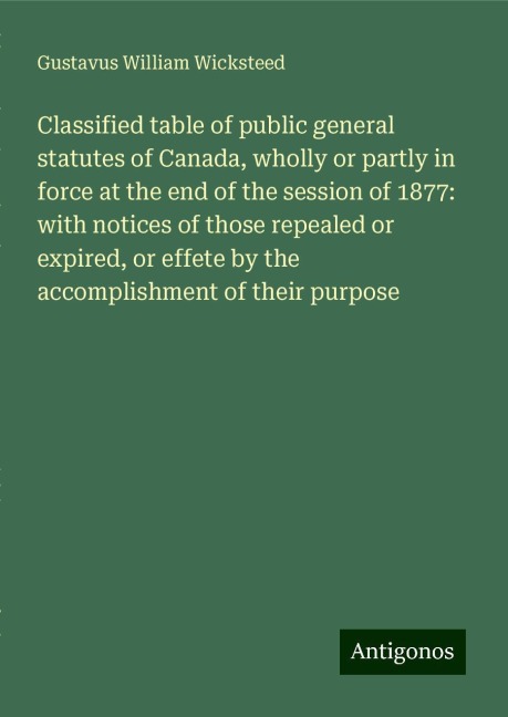 Classified table of public general statutes of Canada, wholly or partly in force at the end of the session of 1877: with notices of those repealed or expired, or effete by the accomplishment of their purpose