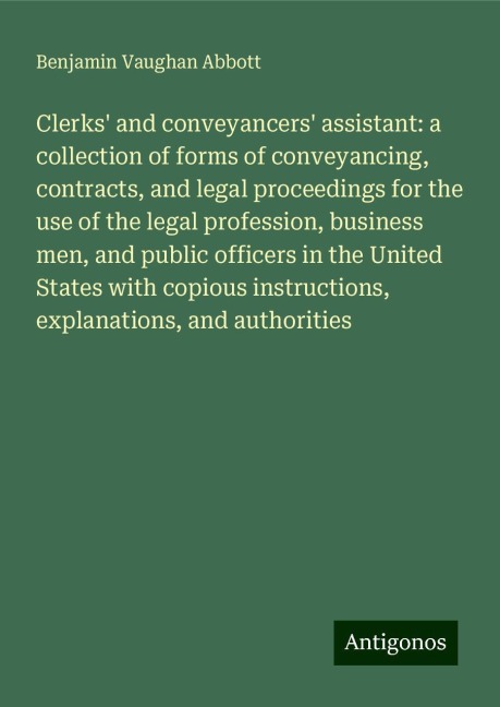 Clerks and conveyancers assistant: a collection of forms of conveyancing, contracts, and legal proceedings for the use of the legal profession, business men, and public officers in the United States with copious instructions, explanations, and authoriti