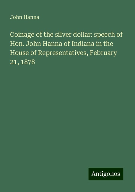 Coinage of the silver dollar: speech of Hon. John Hanna of Indiana in the House of Representatives, February 21, 1878