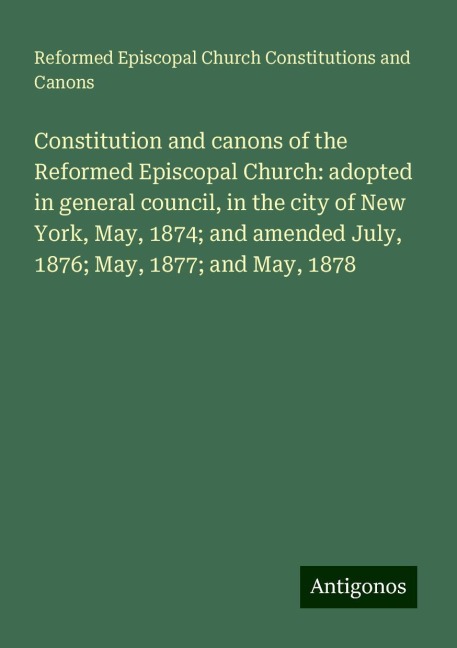 Constitution and canons of the Reformed Episcopal Church: adopted in general council, in the city of New York, May, 1874; and amended July, 1876; May, 1877; and May, 1878