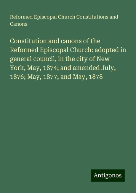 Constitution and canons of the Reformed Episcopal Church: adopted in general council, in the city of New York, May, 1874; and amended July, 1876; May, 1877; and May, 1878