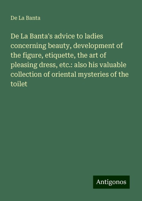 De La Bantas advice to ladies concerning beauty, development of the figure, etiquette, the art of pleasing dress, etc.: also his valuable collection of oriental mysteries of the toilet