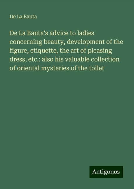 De La Bantas advice to ladies concerning beauty, development of the figure, etiquette, the art of pleasing dress, etc.: also his valuable collection of oriental mysteries of the toilet